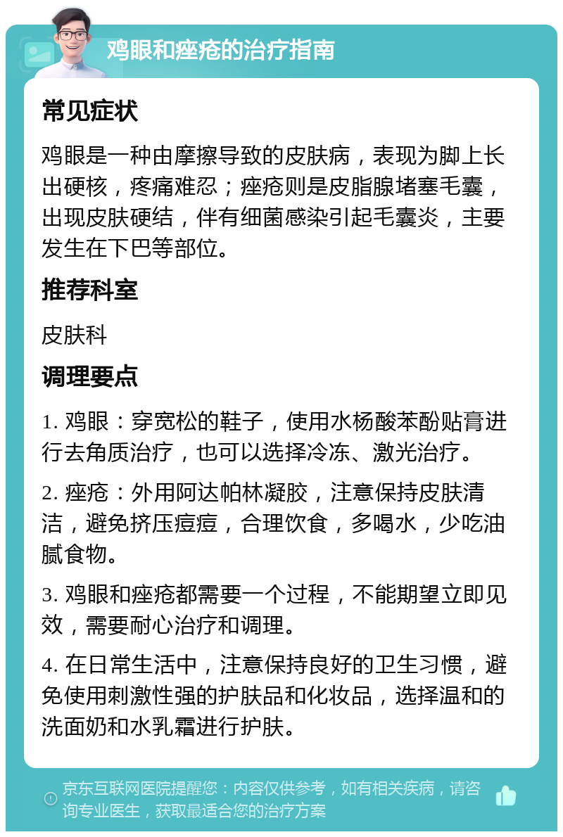 鸡眼和痤疮的治疗指南 常见症状 鸡眼是一种由摩擦导致的皮肤病，表现为脚上长出硬核，疼痛难忍；痤疮则是皮脂腺堵塞毛囊，出现皮肤硬结，伴有细菌感染引起毛囊炎，主要发生在下巴等部位。 推荐科室 皮肤科 调理要点 1. 鸡眼：穿宽松的鞋子，使用水杨酸苯酚贴膏进行去角质治疗，也可以选择冷冻、激光治疗。 2. 痤疮：外用阿达帕林凝胶，注意保持皮肤清洁，避免挤压痘痘，合理饮食，多喝水，少吃油腻食物。 3. 鸡眼和痤疮都需要一个过程，不能期望立即见效，需要耐心治疗和调理。 4. 在日常生活中，注意保持良好的卫生习惯，避免使用刺激性强的护肤品和化妆品，选择温和的洗面奶和水乳霜进行护肤。