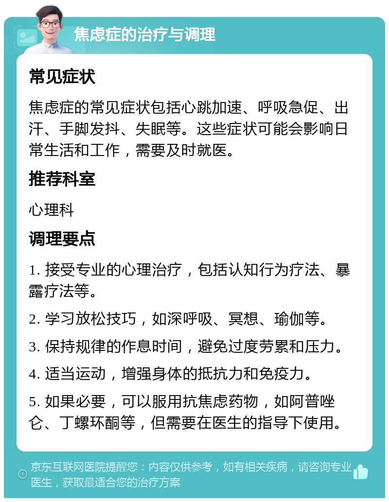 焦虑症的治疗与调理 常见症状 焦虑症的常见症状包括心跳加速、呼吸急促、出汗、手脚发抖、失眠等。这些症状可能会影响日常生活和工作，需要及时就医。 推荐科室 心理科 调理要点 1. 接受专业的心理治疗，包括认知行为疗法、暴露疗法等。 2. 学习放松技巧，如深呼吸、冥想、瑜伽等。 3. 保持规律的作息时间，避免过度劳累和压力。 4. 适当运动，增强身体的抵抗力和免疫力。 5. 如果必要，可以服用抗焦虑药物，如阿普唑仑、丁螺环酮等，但需要在医生的指导下使用。