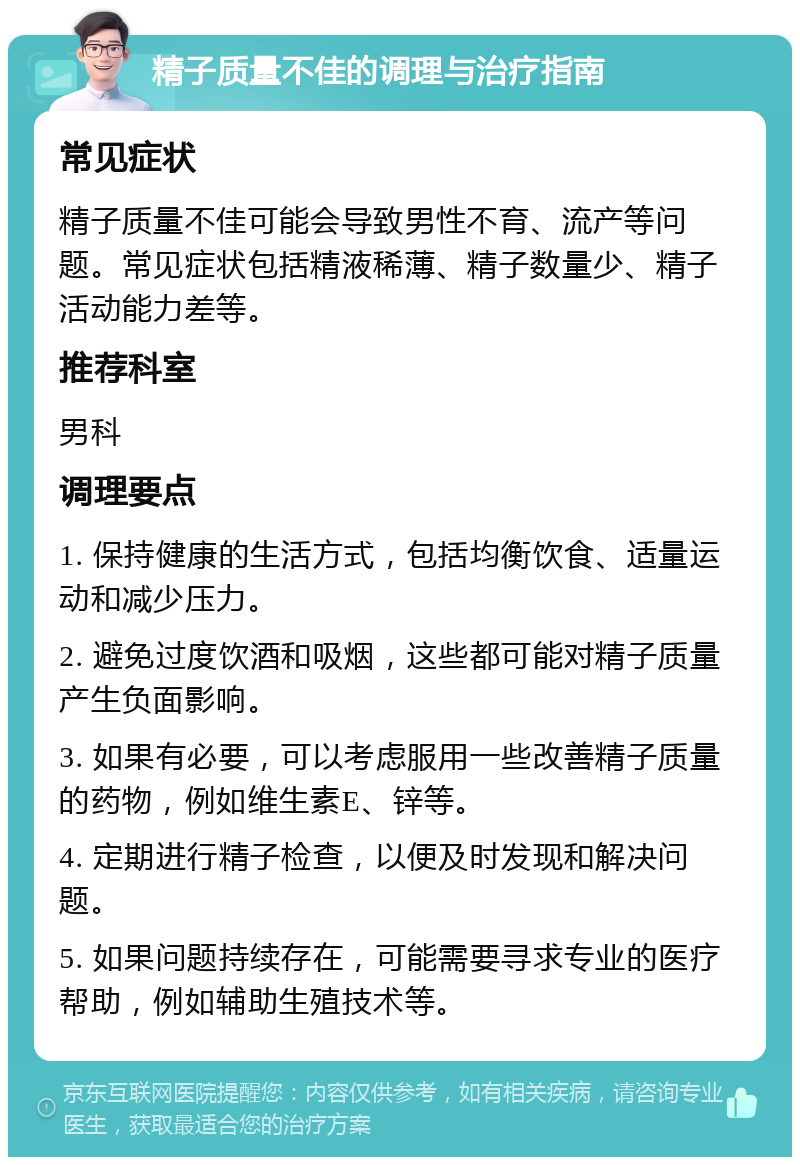 精子质量不佳的调理与治疗指南 常见症状 精子质量不佳可能会导致男性不育、流产等问题。常见症状包括精液稀薄、精子数量少、精子活动能力差等。 推荐科室 男科 调理要点 1. 保持健康的生活方式，包括均衡饮食、适量运动和减少压力。 2. 避免过度饮酒和吸烟，这些都可能对精子质量产生负面影响。 3. 如果有必要，可以考虑服用一些改善精子质量的药物，例如维生素E、锌等。 4. 定期进行精子检查，以便及时发现和解决问题。 5. 如果问题持续存在，可能需要寻求专业的医疗帮助，例如辅助生殖技术等。