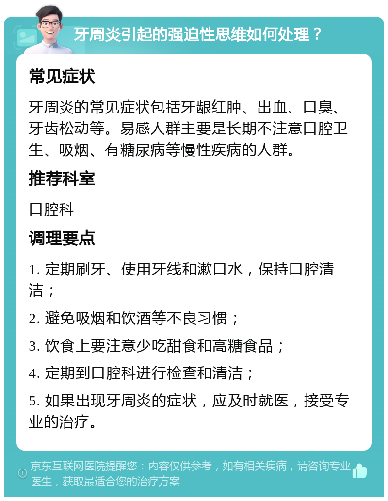 牙周炎引起的强迫性思维如何处理？ 常见症状 牙周炎的常见症状包括牙龈红肿、出血、口臭、牙齿松动等。易感人群主要是长期不注意口腔卫生、吸烟、有糖尿病等慢性疾病的人群。 推荐科室 口腔科 调理要点 1. 定期刷牙、使用牙线和漱口水，保持口腔清洁； 2. 避免吸烟和饮酒等不良习惯； 3. 饮食上要注意少吃甜食和高糖食品； 4. 定期到口腔科进行检查和清洁； 5. 如果出现牙周炎的症状，应及时就医，接受专业的治疗。