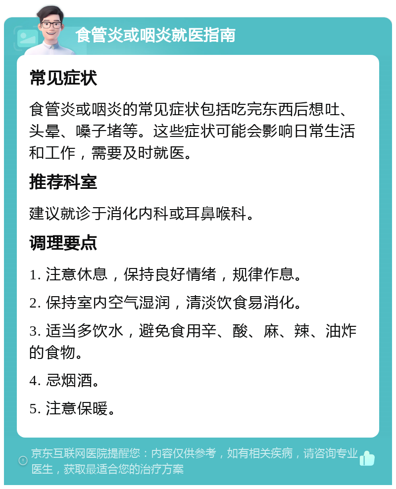 食管炎或咽炎就医指南 常见症状 食管炎或咽炎的常见症状包括吃完东西后想吐、头晕、嗓子堵等。这些症状可能会影响日常生活和工作，需要及时就医。 推荐科室 建议就诊于消化内科或耳鼻喉科。 调理要点 1. 注意休息，保持良好情绪，规律作息。 2. 保持室内空气湿润，清淡饮食易消化。 3. 适当多饮水，避免食用辛、酸、麻、辣、油炸的食物。 4. 忌烟酒。 5. 注意保暖。