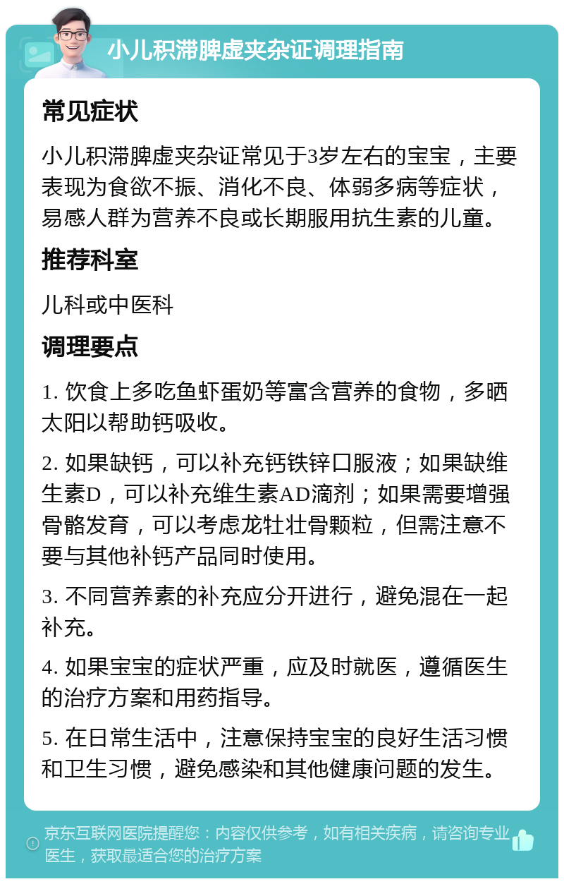 小儿积滞脾虚夹杂证调理指南 常见症状 小儿积滞脾虚夹杂证常见于3岁左右的宝宝，主要表现为食欲不振、消化不良、体弱多病等症状，易感人群为营养不良或长期服用抗生素的儿童。 推荐科室 儿科或中医科 调理要点 1. 饮食上多吃鱼虾蛋奶等富含营养的食物，多晒太阳以帮助钙吸收。 2. 如果缺钙，可以补充钙铁锌口服液；如果缺维生素D，可以补充维生素AD滴剂；如果需要增强骨骼发育，可以考虑龙牡壮骨颗粒，但需注意不要与其他补钙产品同时使用。 3. 不同营养素的补充应分开进行，避免混在一起补充。 4. 如果宝宝的症状严重，应及时就医，遵循医生的治疗方案和用药指导。 5. 在日常生活中，注意保持宝宝的良好生活习惯和卫生习惯，避免感染和其他健康问题的发生。