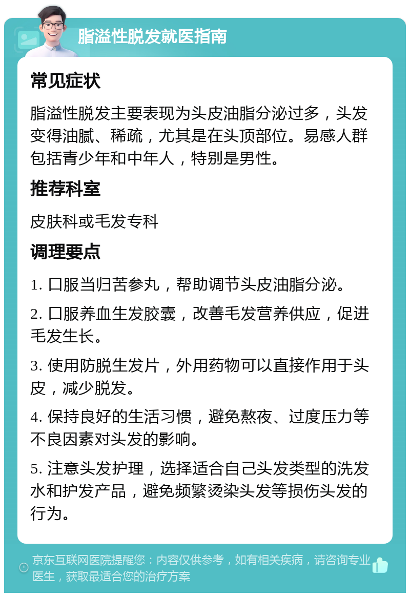 脂溢性脱发就医指南 常见症状 脂溢性脱发主要表现为头皮油脂分泌过多，头发变得油腻、稀疏，尤其是在头顶部位。易感人群包括青少年和中年人，特别是男性。 推荐科室 皮肤科或毛发专科 调理要点 1. 口服当归苦参丸，帮助调节头皮油脂分泌。 2. 口服养血生发胶囊，改善毛发营养供应，促进毛发生长。 3. 使用防脱生发片，外用药物可以直接作用于头皮，减少脱发。 4. 保持良好的生活习惯，避免熬夜、过度压力等不良因素对头发的影响。 5. 注意头发护理，选择适合自己头发类型的洗发水和护发产品，避免频繁烫染头发等损伤头发的行为。