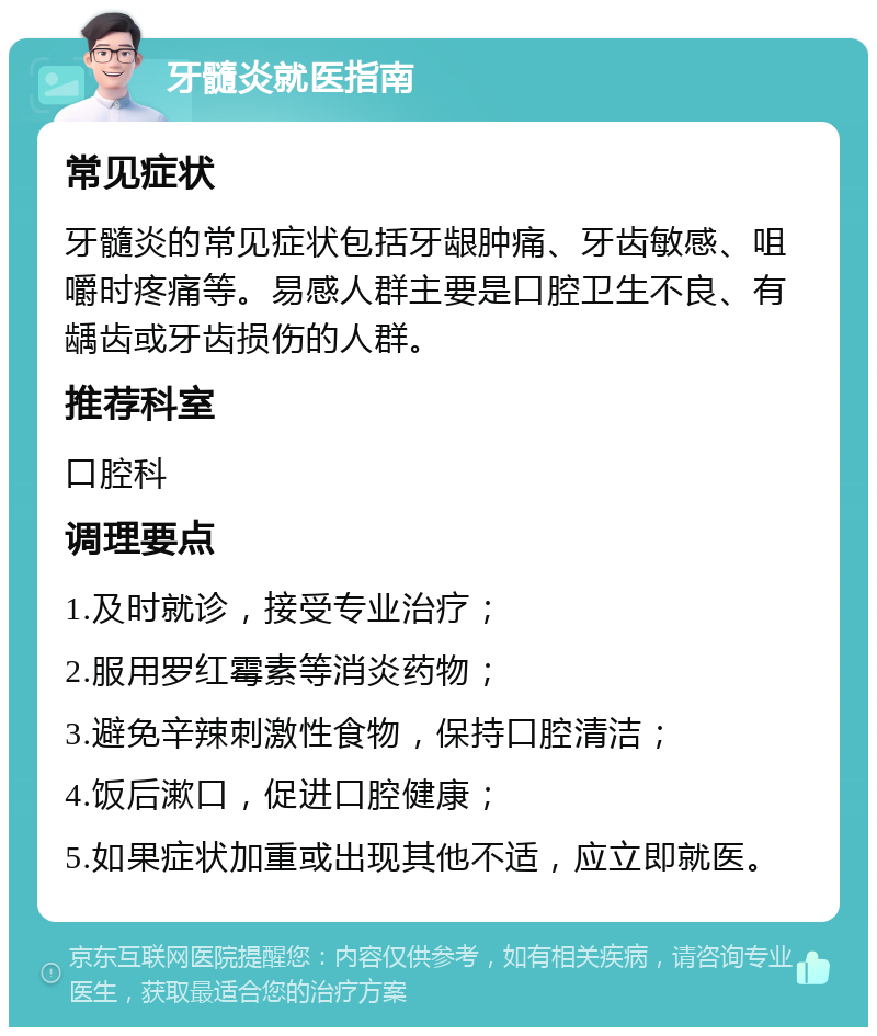 牙髓炎就医指南 常见症状 牙髓炎的常见症状包括牙龈肿痛、牙齿敏感、咀嚼时疼痛等。易感人群主要是口腔卫生不良、有龋齿或牙齿损伤的人群。 推荐科室 口腔科 调理要点 1.及时就诊，接受专业治疗； 2.服用罗红霉素等消炎药物； 3.避免辛辣刺激性食物，保持口腔清洁； 4.饭后漱口，促进口腔健康； 5.如果症状加重或出现其他不适，应立即就医。