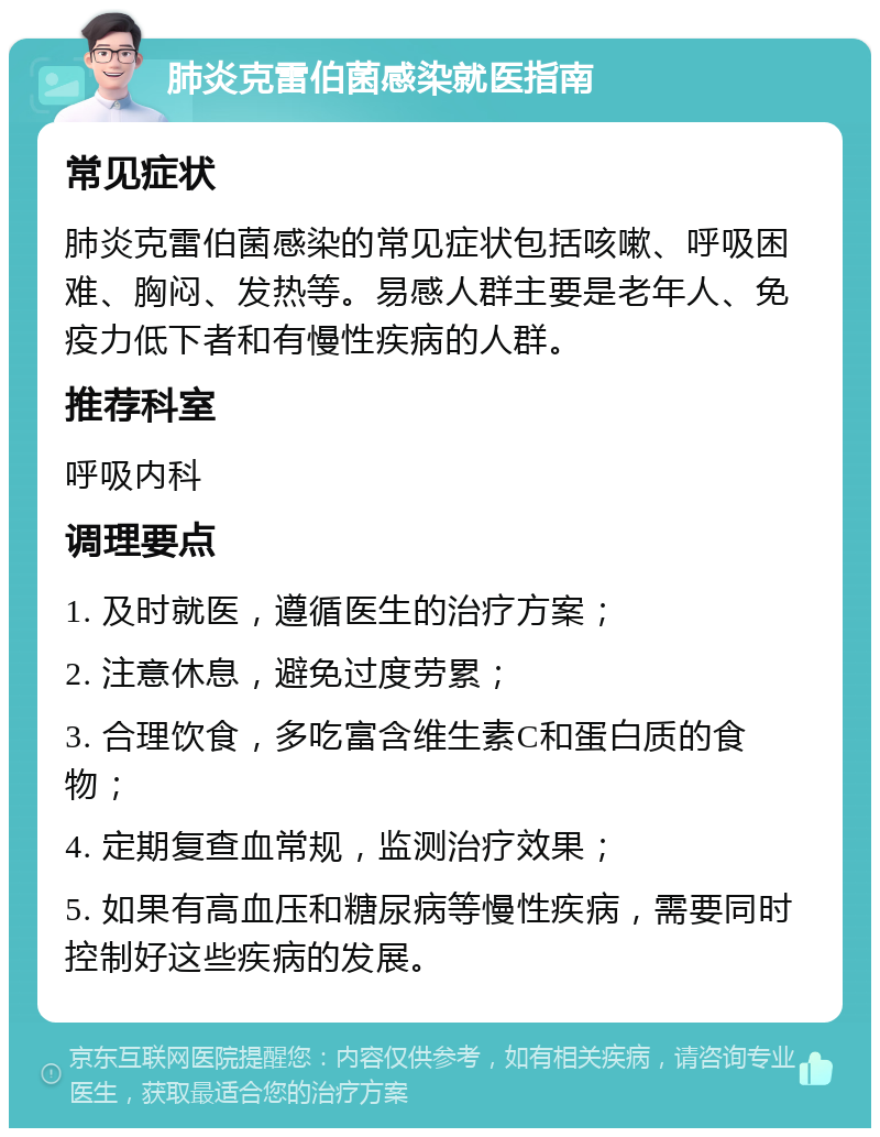 肺炎克雷伯菌感染就医指南 常见症状 肺炎克雷伯菌感染的常见症状包括咳嗽、呼吸困难、胸闷、发热等。易感人群主要是老年人、免疫力低下者和有慢性疾病的人群。 推荐科室 呼吸内科 调理要点 1. 及时就医，遵循医生的治疗方案； 2. 注意休息，避免过度劳累； 3. 合理饮食，多吃富含维生素C和蛋白质的食物； 4. 定期复查血常规，监测治疗效果； 5. 如果有高血压和糖尿病等慢性疾病，需要同时控制好这些疾病的发展。