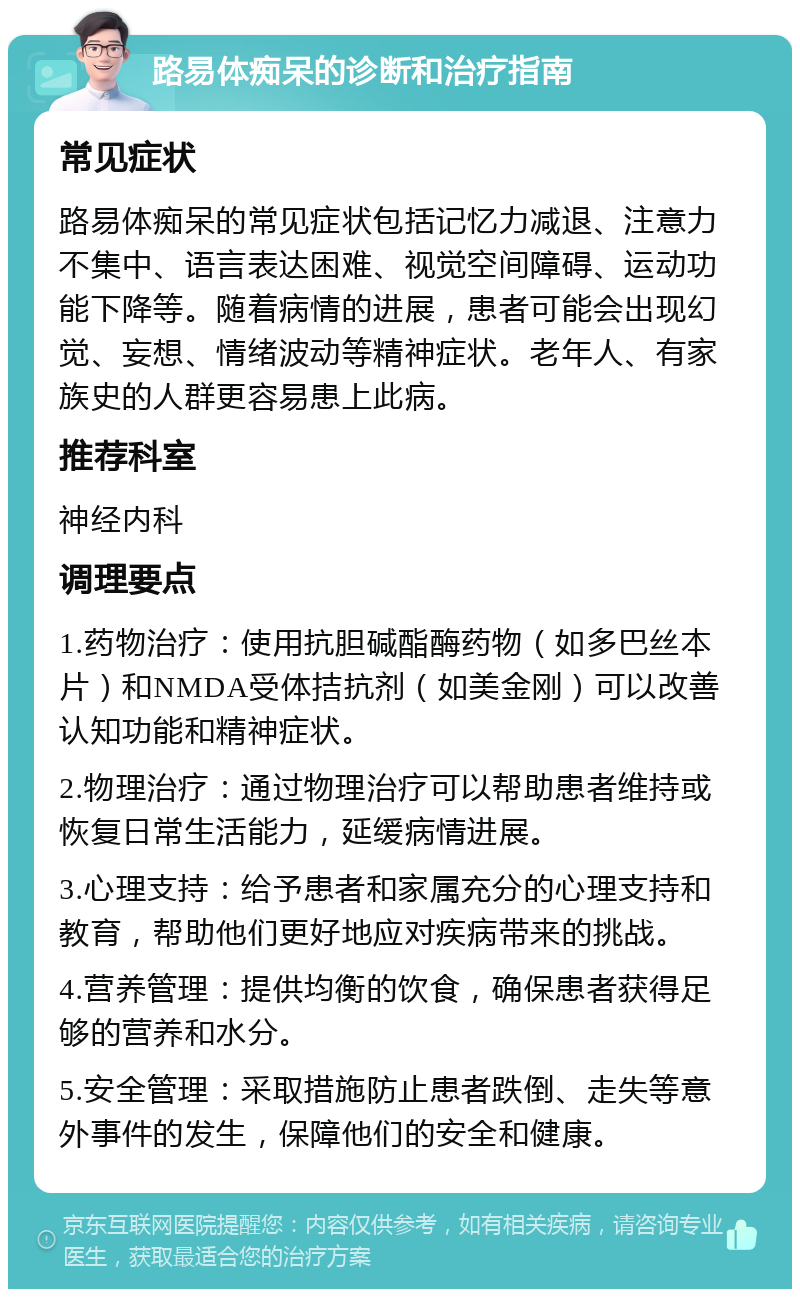 路易体痴呆的诊断和治疗指南 常见症状 路易体痴呆的常见症状包括记忆力减退、注意力不集中、语言表达困难、视觉空间障碍、运动功能下降等。随着病情的进展，患者可能会出现幻觉、妄想、情绪波动等精神症状。老年人、有家族史的人群更容易患上此病。 推荐科室 神经内科 调理要点 1.药物治疗：使用抗胆碱酯酶药物（如多巴丝本片）和NMDA受体拮抗剂（如美金刚）可以改善认知功能和精神症状。 2.物理治疗：通过物理治疗可以帮助患者维持或恢复日常生活能力，延缓病情进展。 3.心理支持：给予患者和家属充分的心理支持和教育，帮助他们更好地应对疾病带来的挑战。 4.营养管理：提供均衡的饮食，确保患者获得足够的营养和水分。 5.安全管理：采取措施防止患者跌倒、走失等意外事件的发生，保障他们的安全和健康。