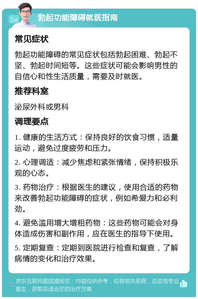 勃起功能障碍就医指南 常见症状 勃起功能障碍的常见症状包括勃起困难、勃起不坚、勃起时间短等。这些症状可能会影响男性的自信心和性生活质量，需要及时就医。 推荐科室 泌尿外科或男科 调理要点 1. 健康的生活方式：保持良好的饮食习惯，适量运动，避免过度疲劳和压力。 2. 心理调适：减少焦虑和紧张情绪，保持积极乐观的心态。 3. 药物治疗：根据医生的建议，使用合适的药物来改善勃起功能障碍的症状，例如希爱力和必利劲。 4. 避免滥用增大增粗药物：这些药物可能会对身体造成伤害和副作用，应在医生的指导下使用。 5. 定期复查：定期到医院进行检查和复查，了解病情的变化和治疗效果。