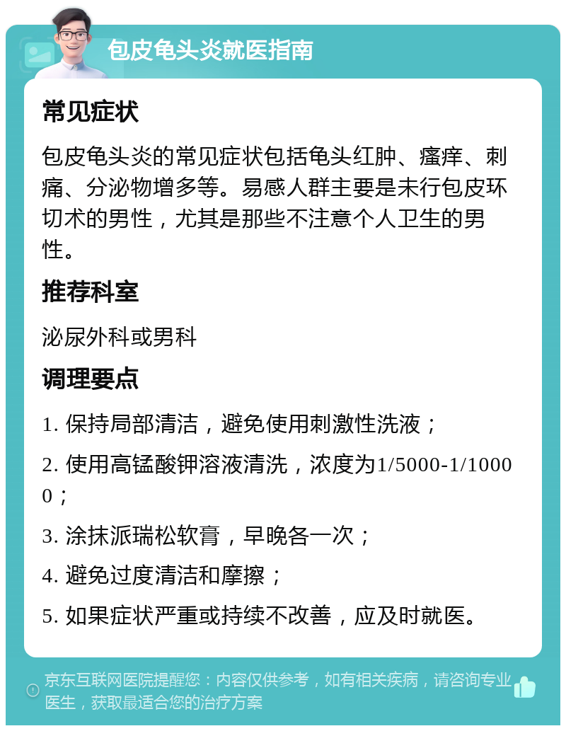 包皮龟头炎就医指南 常见症状 包皮龟头炎的常见症状包括龟头红肿、瘙痒、刺痛、分泌物增多等。易感人群主要是未行包皮环切术的男性，尤其是那些不注意个人卫生的男性。 推荐科室 泌尿外科或男科 调理要点 1. 保持局部清洁，避免使用刺激性洗液； 2. 使用高锰酸钾溶液清洗，浓度为1/5000-1/10000； 3. 涂抹派瑞松软膏，早晚各一次； 4. 避免过度清洁和摩擦； 5. 如果症状严重或持续不改善，应及时就医。