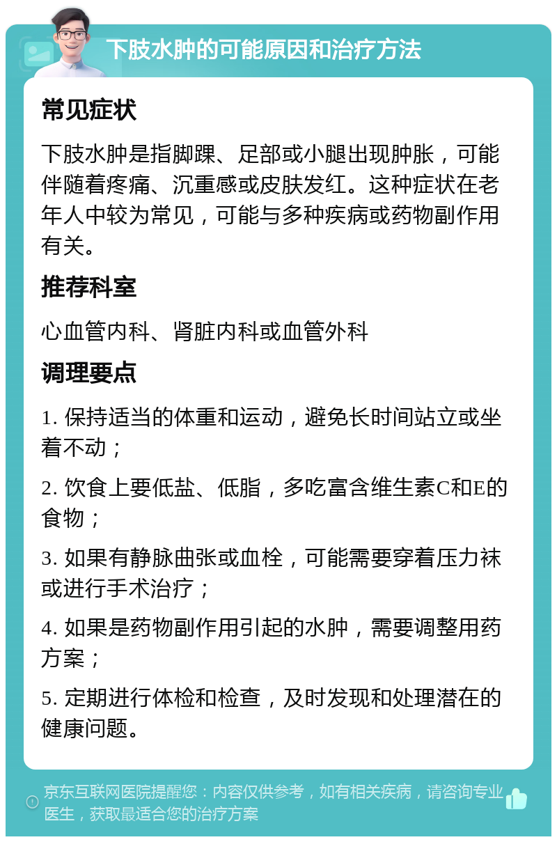 下肢水肿的可能原因和治疗方法 常见症状 下肢水肿是指脚踝、足部或小腿出现肿胀，可能伴随着疼痛、沉重感或皮肤发红。这种症状在老年人中较为常见，可能与多种疾病或药物副作用有关。 推荐科室 心血管内科、肾脏内科或血管外科 调理要点 1. 保持适当的体重和运动，避免长时间站立或坐着不动； 2. 饮食上要低盐、低脂，多吃富含维生素C和E的食物； 3. 如果有静脉曲张或血栓，可能需要穿着压力袜或进行手术治疗； 4. 如果是药物副作用引起的水肿，需要调整用药方案； 5. 定期进行体检和检查，及时发现和处理潜在的健康问题。