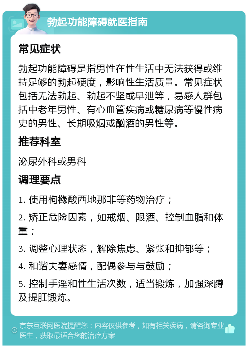 勃起功能障碍就医指南 常见症状 勃起功能障碍是指男性在性生活中无法获得或维持足够的勃起硬度，影响性生活质量。常见症状包括无法勃起、勃起不坚或早泄等，易感人群包括中老年男性、有心血管疾病或糖尿病等慢性病史的男性、长期吸烟或酗酒的男性等。 推荐科室 泌尿外科或男科 调理要点 1. 使用枸橼酸西地那非等药物治疗； 2. 矫正危险因素，如戒烟、限酒、控制血脂和体重； 3. 调整心理状态，解除焦虑、紧张和抑郁等； 4. 和谐夫妻感情，配偶参与与鼓励； 5. 控制手淫和性生活次数，适当锻炼，加强深蹲及提肛锻炼。