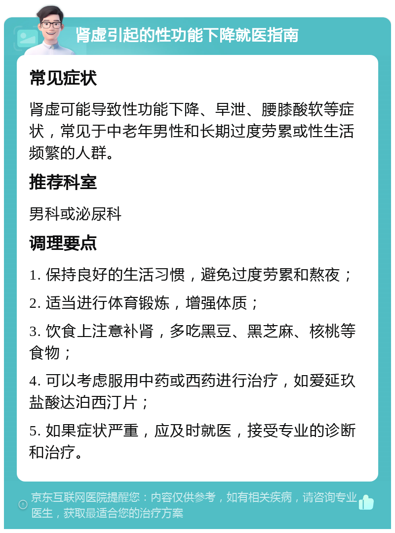 肾虚引起的性功能下降就医指南 常见症状 肾虚可能导致性功能下降、早泄、腰膝酸软等症状，常见于中老年男性和长期过度劳累或性生活频繁的人群。 推荐科室 男科或泌尿科 调理要点 1. 保持良好的生活习惯，避免过度劳累和熬夜； 2. 适当进行体育锻炼，增强体质； 3. 饮食上注意补肾，多吃黑豆、黑芝麻、核桃等食物； 4. 可以考虑服用中药或西药进行治疗，如爱延玖盐酸达泊西汀片； 5. 如果症状严重，应及时就医，接受专业的诊断和治疗。