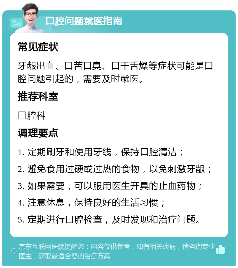 口腔问题就医指南 常见症状 牙龈出血、口苦口臭、口干舌燥等症状可能是口腔问题引起的，需要及时就医。 推荐科室 口腔科 调理要点 1. 定期刷牙和使用牙线，保持口腔清洁； 2. 避免食用过硬或过热的食物，以免刺激牙龈； 3. 如果需要，可以服用医生开具的止血药物； 4. 注意休息，保持良好的生活习惯； 5. 定期进行口腔检查，及时发现和治疗问题。