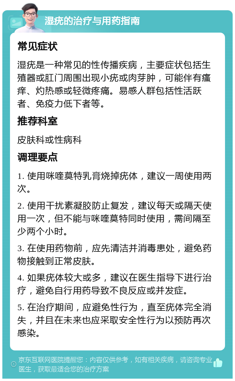 湿疣的治疗与用药指南 常见症状 湿疣是一种常见的性传播疾病，主要症状包括生殖器或肛门周围出现小疣或肉芽肿，可能伴有瘙痒、灼热感或轻微疼痛。易感人群包括性活跃者、免疫力低下者等。 推荐科室 皮肤科或性病科 调理要点 1. 使用咪喹莫特乳膏烧掉疣体，建议一周使用两次。 2. 使用干扰素凝胶防止复发，建议每天或隔天使用一次，但不能与咪喹莫特同时使用，需间隔至少两个小时。 3. 在使用药物前，应先清洁并消毒患处，避免药物接触到正常皮肤。 4. 如果疣体较大或多，建议在医生指导下进行治疗，避免自行用药导致不良反应或并发症。 5. 在治疗期间，应避免性行为，直至疣体完全消失，并且在未来也应采取安全性行为以预防再次感染。