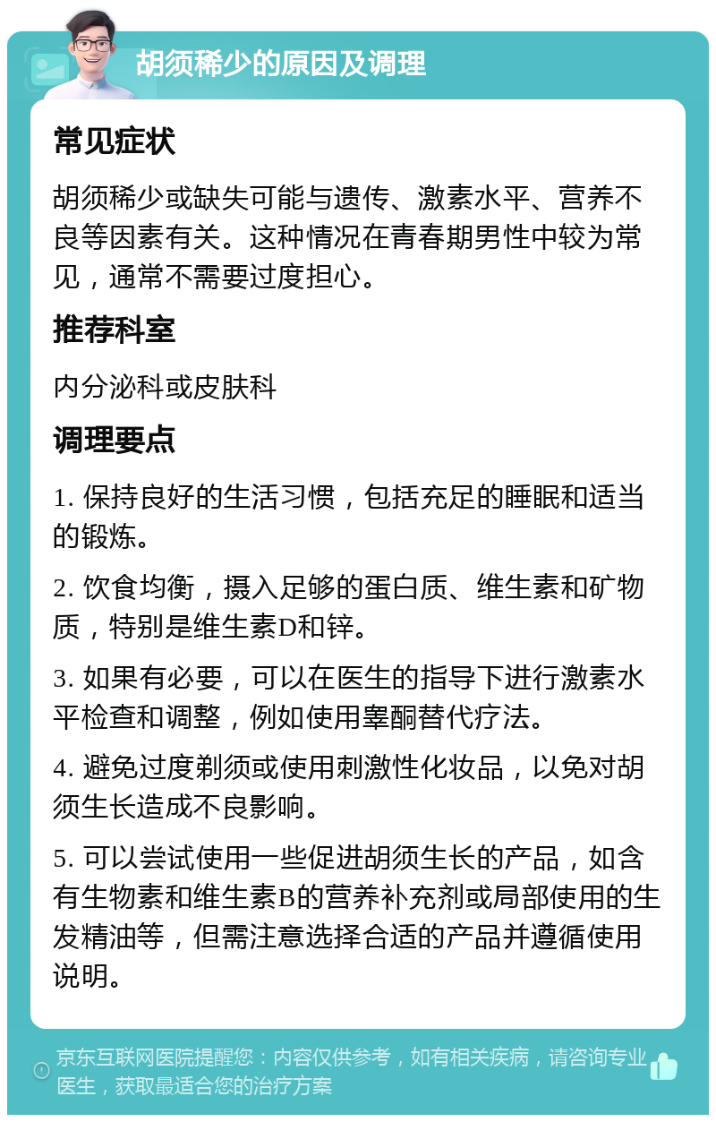 胡须稀少的原因及调理 常见症状 胡须稀少或缺失可能与遗传、激素水平、营养不良等因素有关。这种情况在青春期男性中较为常见，通常不需要过度担心。 推荐科室 内分泌科或皮肤科 调理要点 1. 保持良好的生活习惯，包括充足的睡眠和适当的锻炼。 2. 饮食均衡，摄入足够的蛋白质、维生素和矿物质，特别是维生素D和锌。 3. 如果有必要，可以在医生的指导下进行激素水平检查和调整，例如使用睾酮替代疗法。 4. 避免过度剃须或使用刺激性化妆品，以免对胡须生长造成不良影响。 5. 可以尝试使用一些促进胡须生长的产品，如含有生物素和维生素B的营养补充剂或局部使用的生发精油等，但需注意选择合适的产品并遵循使用说明。