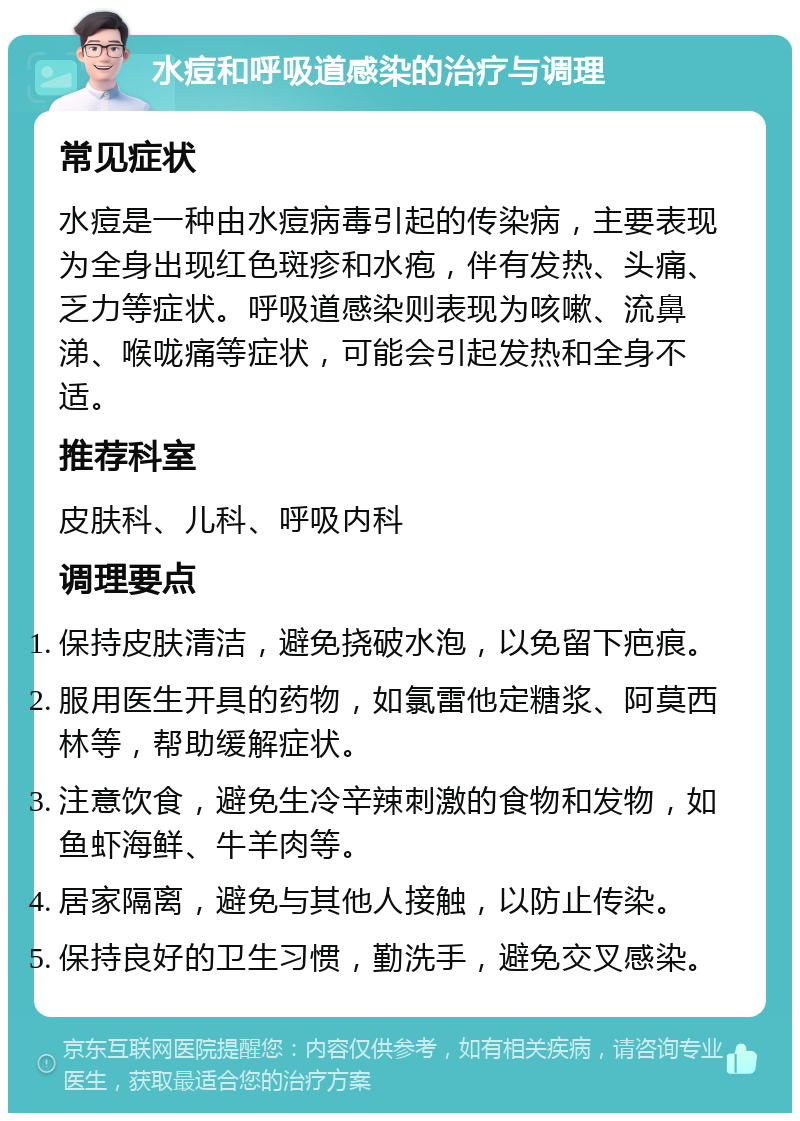 水痘和呼吸道感染的治疗与调理 常见症状 水痘是一种由水痘病毒引起的传染病，主要表现为全身出现红色斑疹和水疱，伴有发热、头痛、乏力等症状。呼吸道感染则表现为咳嗽、流鼻涕、喉咙痛等症状，可能会引起发热和全身不适。 推荐科室 皮肤科、儿科、呼吸内科 调理要点 保持皮肤清洁，避免挠破水泡，以免留下疤痕。 服用医生开具的药物，如氯雷他定糖浆、阿莫西林等，帮助缓解症状。 注意饮食，避免生冷辛辣刺激的食物和发物，如鱼虾海鲜、牛羊肉等。 居家隔离，避免与其他人接触，以防止传染。 保持良好的卫生习惯，勤洗手，避免交叉感染。