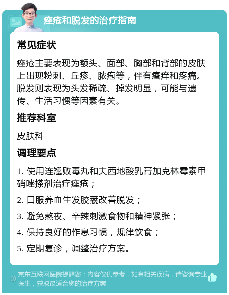 痤疮和脱发的治疗指南 常见症状 痤疮主要表现为额头、面部、胸部和背部的皮肤上出现粉刺、丘疹、脓疱等，伴有瘙痒和疼痛。脱发则表现为头发稀疏、掉发明显，可能与遗传、生活习惯等因素有关。 推荐科室 皮肤科 调理要点 1. 使用连翘败毒丸和夫西地酸乳膏加克林霉素甲硝唑搽剂治疗痤疮； 2. 口服养血生发胶囊改善脱发； 3. 避免熬夜、辛辣刺激食物和精神紧张； 4. 保持良好的作息习惯，规律饮食； 5. 定期复诊，调整治疗方案。