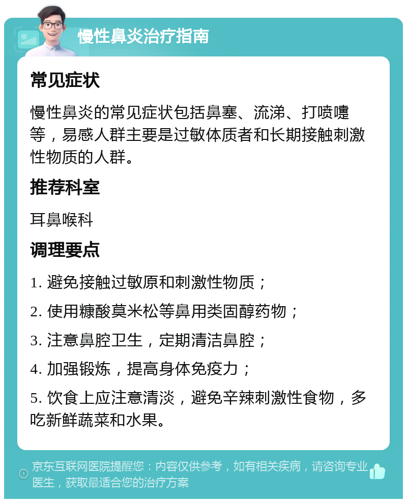 慢性鼻炎治疗指南 常见症状 慢性鼻炎的常见症状包括鼻塞、流涕、打喷嚏等，易感人群主要是过敏体质者和长期接触刺激性物质的人群。 推荐科室 耳鼻喉科 调理要点 1. 避免接触过敏原和刺激性物质； 2. 使用糠酸莫米松等鼻用类固醇药物； 3. 注意鼻腔卫生，定期清洁鼻腔； 4. 加强锻炼，提高身体免疫力； 5. 饮食上应注意清淡，避免辛辣刺激性食物，多吃新鲜蔬菜和水果。