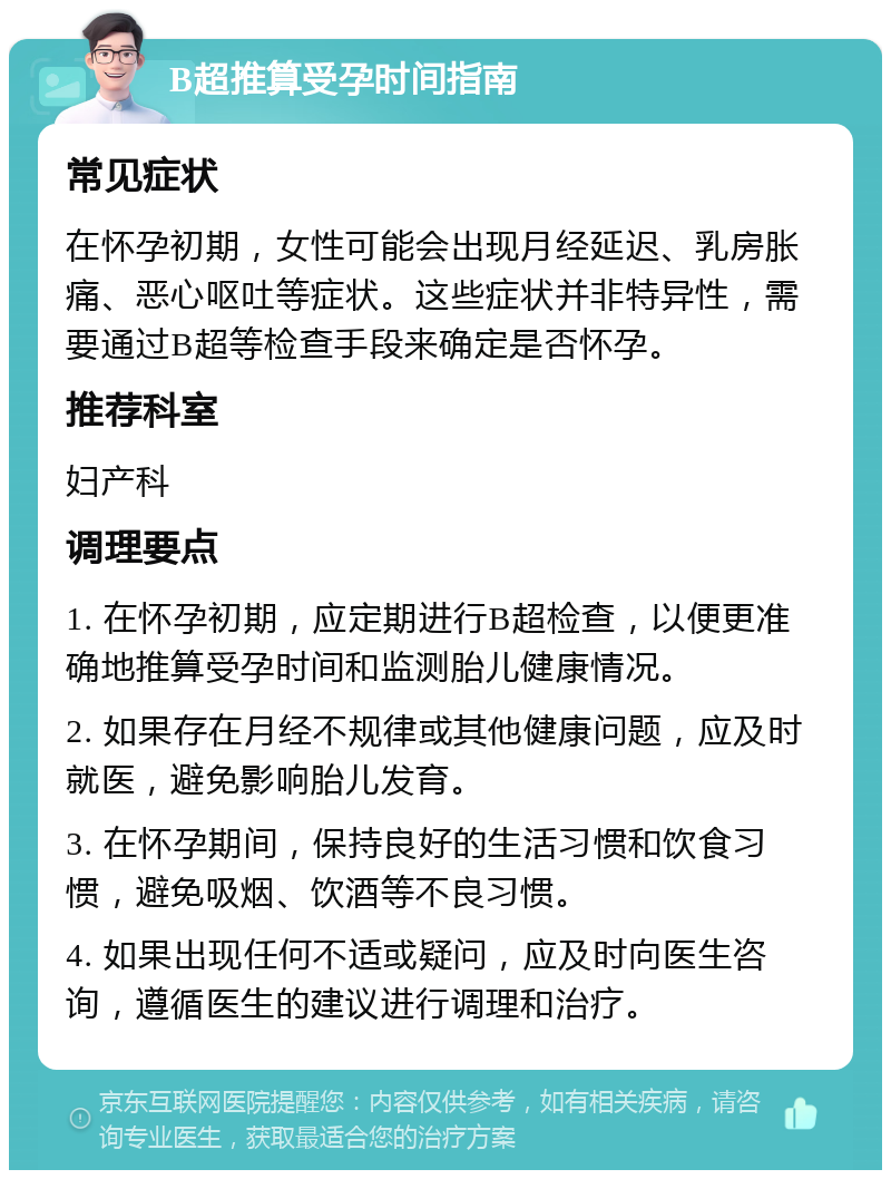 B超推算受孕时间指南 常见症状 在怀孕初期，女性可能会出现月经延迟、乳房胀痛、恶心呕吐等症状。这些症状并非特异性，需要通过B超等检查手段来确定是否怀孕。 推荐科室 妇产科 调理要点 1. 在怀孕初期，应定期进行B超检查，以便更准确地推算受孕时间和监测胎儿健康情况。 2. 如果存在月经不规律或其他健康问题，应及时就医，避免影响胎儿发育。 3. 在怀孕期间，保持良好的生活习惯和饮食习惯，避免吸烟、饮酒等不良习惯。 4. 如果出现任何不适或疑问，应及时向医生咨询，遵循医生的建议进行调理和治疗。