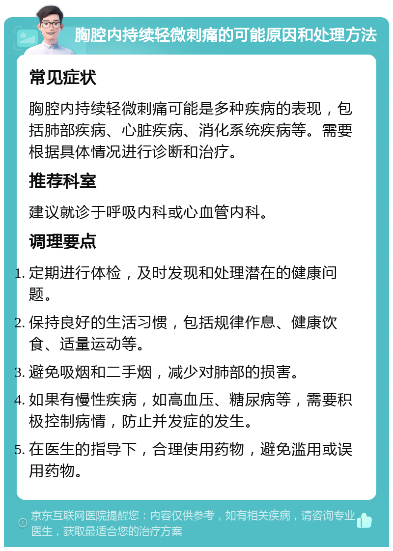 胸腔内持续轻微刺痛的可能原因和处理方法 常见症状 胸腔内持续轻微刺痛可能是多种疾病的表现，包括肺部疾病、心脏疾病、消化系统疾病等。需要根据具体情况进行诊断和治疗。 推荐科室 建议就诊于呼吸内科或心血管内科。 调理要点 定期进行体检，及时发现和处理潜在的健康问题。 保持良好的生活习惯，包括规律作息、健康饮食、适量运动等。 避免吸烟和二手烟，减少对肺部的损害。 如果有慢性疾病，如高血压、糖尿病等，需要积极控制病情，防止并发症的发生。 在医生的指导下，合理使用药物，避免滥用或误用药物。