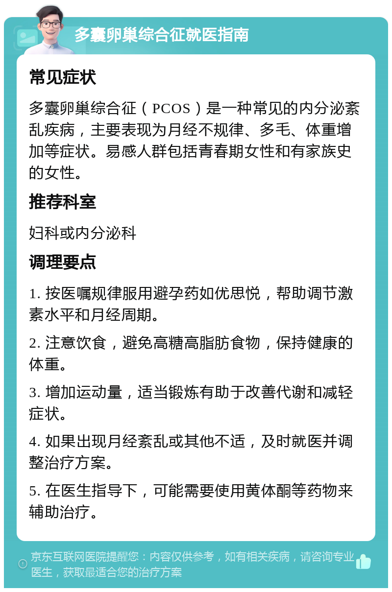 多囊卵巢综合征就医指南 常见症状 多囊卵巢综合征（PCOS）是一种常见的内分泌紊乱疾病，主要表现为月经不规律、多毛、体重增加等症状。易感人群包括青春期女性和有家族史的女性。 推荐科室 妇科或内分泌科 调理要点 1. 按医嘱规律服用避孕药如优思悦，帮助调节激素水平和月经周期。 2. 注意饮食，避免高糖高脂肪食物，保持健康的体重。 3. 增加运动量，适当锻炼有助于改善代谢和减轻症状。 4. 如果出现月经紊乱或其他不适，及时就医并调整治疗方案。 5. 在医生指导下，可能需要使用黄体酮等药物来辅助治疗。