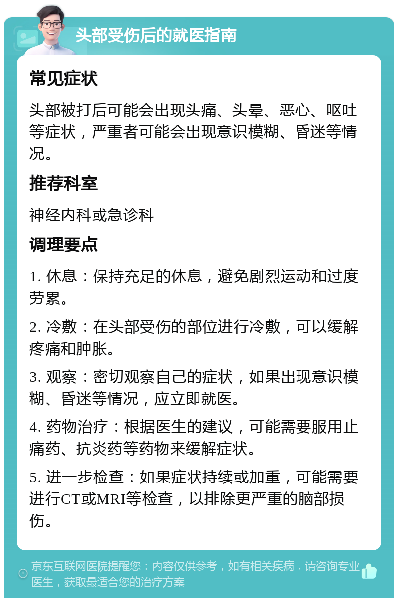 头部受伤后的就医指南 常见症状 头部被打后可能会出现头痛、头晕、恶心、呕吐等症状，严重者可能会出现意识模糊、昏迷等情况。 推荐科室 神经内科或急诊科 调理要点 1. 休息：保持充足的休息，避免剧烈运动和过度劳累。 2. 冷敷：在头部受伤的部位进行冷敷，可以缓解疼痛和肿胀。 3. 观察：密切观察自己的症状，如果出现意识模糊、昏迷等情况，应立即就医。 4. 药物治疗：根据医生的建议，可能需要服用止痛药、抗炎药等药物来缓解症状。 5. 进一步检查：如果症状持续或加重，可能需要进行CT或MRI等检查，以排除更严重的脑部损伤。