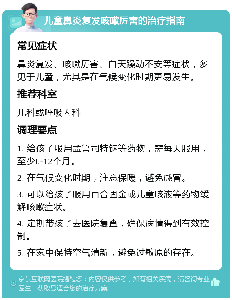 儿童鼻炎复发咳嗽厉害的治疗指南 常见症状 鼻炎复发、咳嗽厉害、白天躁动不安等症状，多见于儿童，尤其是在气候变化时期更易发生。 推荐科室 儿科或呼吸内科 调理要点 1. 给孩子服用孟鲁司特钠等药物，需每天服用，至少6-12个月。 2. 在气候变化时期，注意保暖，避免感冒。 3. 可以给孩子服用百合固金或儿童咳液等药物缓解咳嗽症状。 4. 定期带孩子去医院复查，确保病情得到有效控制。 5. 在家中保持空气清新，避免过敏原的存在。