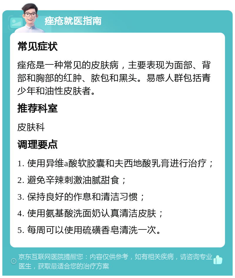 痤疮就医指南 常见症状 痤疮是一种常见的皮肤病，主要表现为面部、背部和胸部的红肿、脓包和黑头。易感人群包括青少年和油性皮肤者。 推荐科室 皮肤科 调理要点 1. 使用异维a酸软胶囊和夫西地酸乳膏进行治疗； 2. 避免辛辣刺激油腻甜食； 3. 保持良好的作息和清洁习惯； 4. 使用氨基酸洗面奶认真清洁皮肤； 5. 每周可以使用硫磺香皂清洗一次。