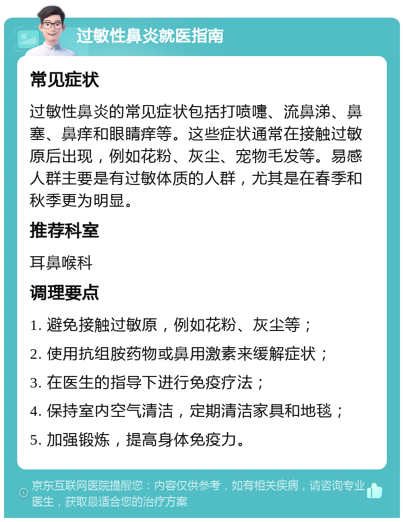 过敏性鼻炎就医指南 常见症状 过敏性鼻炎的常见症状包括打喷嚏、流鼻涕、鼻塞、鼻痒和眼睛痒等。这些症状通常在接触过敏原后出现，例如花粉、灰尘、宠物毛发等。易感人群主要是有过敏体质的人群，尤其是在春季和秋季更为明显。 推荐科室 耳鼻喉科 调理要点 1. 避免接触过敏原，例如花粉、灰尘等； 2. 使用抗组胺药物或鼻用激素来缓解症状； 3. 在医生的指导下进行免疫疗法； 4. 保持室内空气清洁，定期清洁家具和地毯； 5. 加强锻炼，提高身体免疫力。