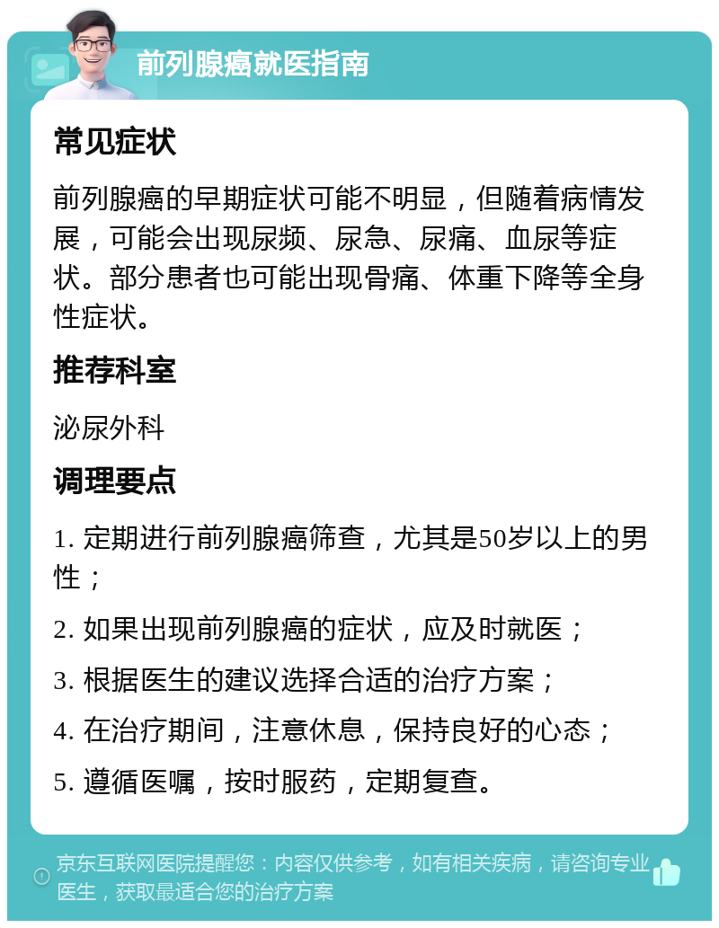 前列腺癌就医指南 常见症状 前列腺癌的早期症状可能不明显，但随着病情发展，可能会出现尿频、尿急、尿痛、血尿等症状。部分患者也可能出现骨痛、体重下降等全身性症状。 推荐科室 泌尿外科 调理要点 1. 定期进行前列腺癌筛查，尤其是50岁以上的男性； 2. 如果出现前列腺癌的症状，应及时就医； 3. 根据医生的建议选择合适的治疗方案； 4. 在治疗期间，注意休息，保持良好的心态； 5. 遵循医嘱，按时服药，定期复查。