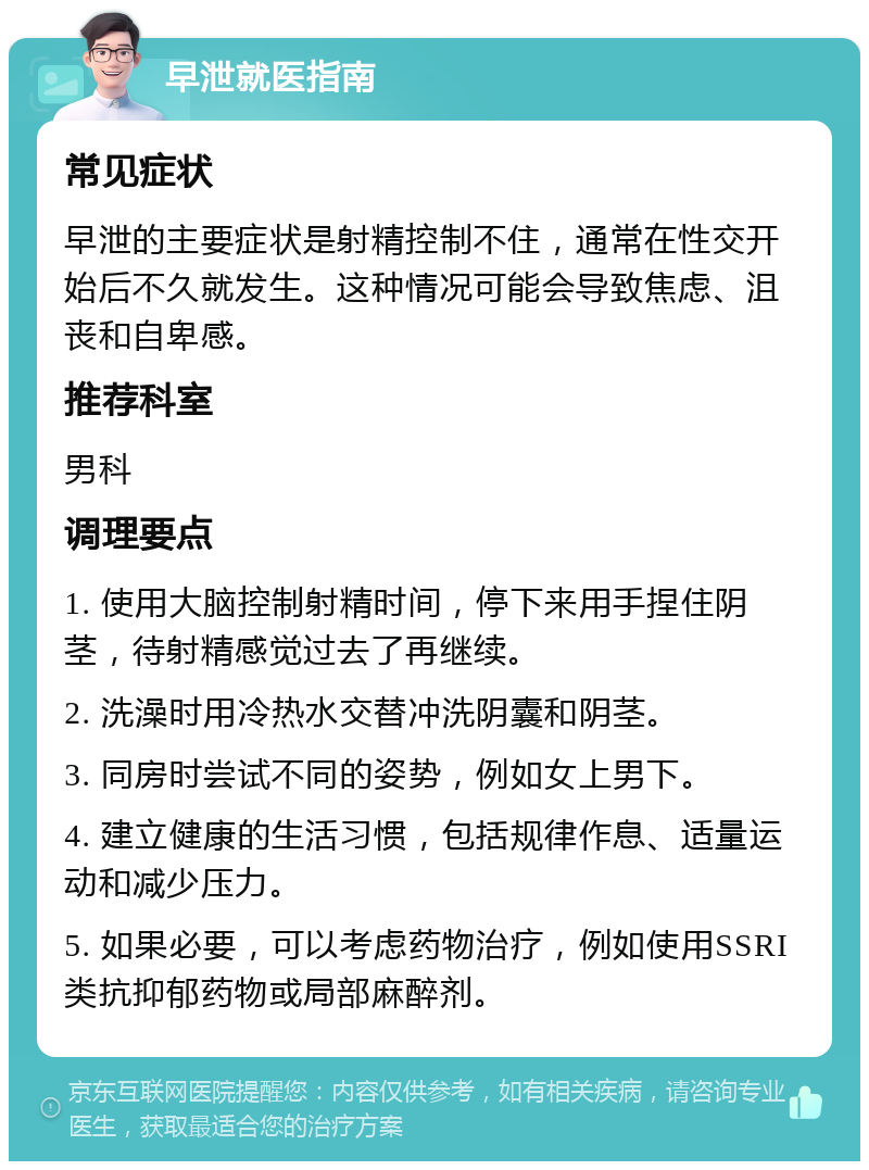 早泄就医指南 常见症状 早泄的主要症状是射精控制不住，通常在性交开始后不久就发生。这种情况可能会导致焦虑、沮丧和自卑感。 推荐科室 男科 调理要点 1. 使用大脑控制射精时间，停下来用手捏住阴茎，待射精感觉过去了再继续。 2. 洗澡时用冷热水交替冲洗阴囊和阴茎。 3. 同房时尝试不同的姿势，例如女上男下。 4. 建立健康的生活习惯，包括规律作息、适量运动和减少压力。 5. 如果必要，可以考虑药物治疗，例如使用SSRI类抗抑郁药物或局部麻醉剂。