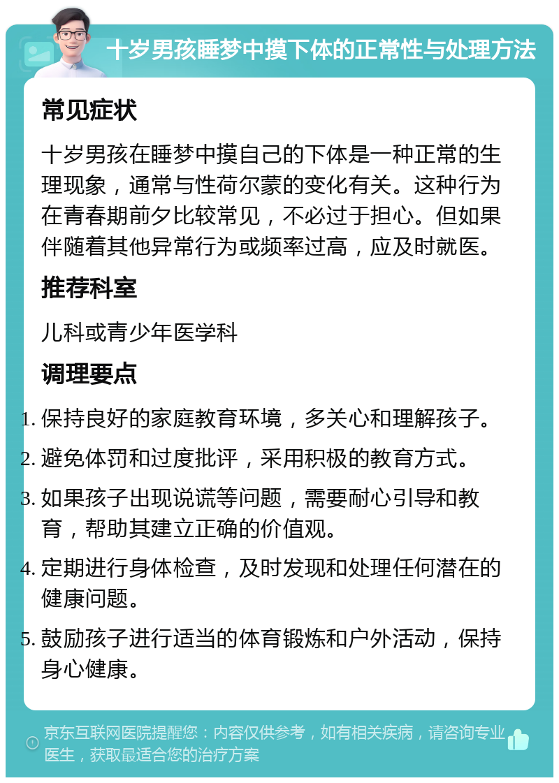 十岁男孩睡梦中摸下体的正常性与处理方法 常见症状 十岁男孩在睡梦中摸自己的下体是一种正常的生理现象，通常与性荷尔蒙的变化有关。这种行为在青春期前夕比较常见，不必过于担心。但如果伴随着其他异常行为或频率过高，应及时就医。 推荐科室 儿科或青少年医学科 调理要点 保持良好的家庭教育环境，多关心和理解孩子。 避免体罚和过度批评，采用积极的教育方式。 如果孩子出现说谎等问题，需要耐心引导和教育，帮助其建立正确的价值观。 定期进行身体检查，及时发现和处理任何潜在的健康问题。 鼓励孩子进行适当的体育锻炼和户外活动，保持身心健康。