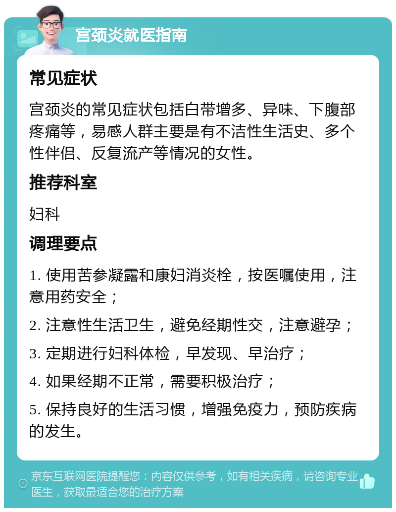 宫颈炎就医指南 常见症状 宫颈炎的常见症状包括白带增多、异味、下腹部疼痛等，易感人群主要是有不洁性生活史、多个性伴侣、反复流产等情况的女性。 推荐科室 妇科 调理要点 1. 使用苦参凝露和康妇消炎栓，按医嘱使用，注意用药安全； 2. 注意性生活卫生，避免经期性交，注意避孕； 3. 定期进行妇科体检，早发现、早治疗； 4. 如果经期不正常，需要积极治疗； 5. 保持良好的生活习惯，增强免疫力，预防疾病的发生。