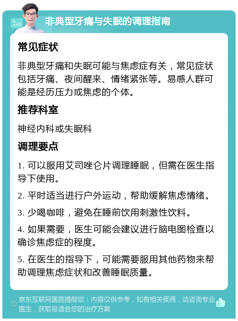 非典型牙痛与失眠的调理指南 常见症状 非典型牙痛和失眠可能与焦虑症有关，常见症状包括牙痛、夜间醒来、情绪紧张等。易感人群可能是经历压力或焦虑的个体。 推荐科室 神经内科或失眠科 调理要点 1. 可以服用艾司唑仑片调理睡眠，但需在医生指导下使用。 2. 平时适当进行户外运动，帮助缓解焦虑情绪。 3. 少喝咖啡，避免在睡前饮用刺激性饮料。 4. 如果需要，医生可能会建议进行脑电图检查以确诊焦虑症的程度。 5. 在医生的指导下，可能需要服用其他药物来帮助调理焦虑症状和改善睡眠质量。