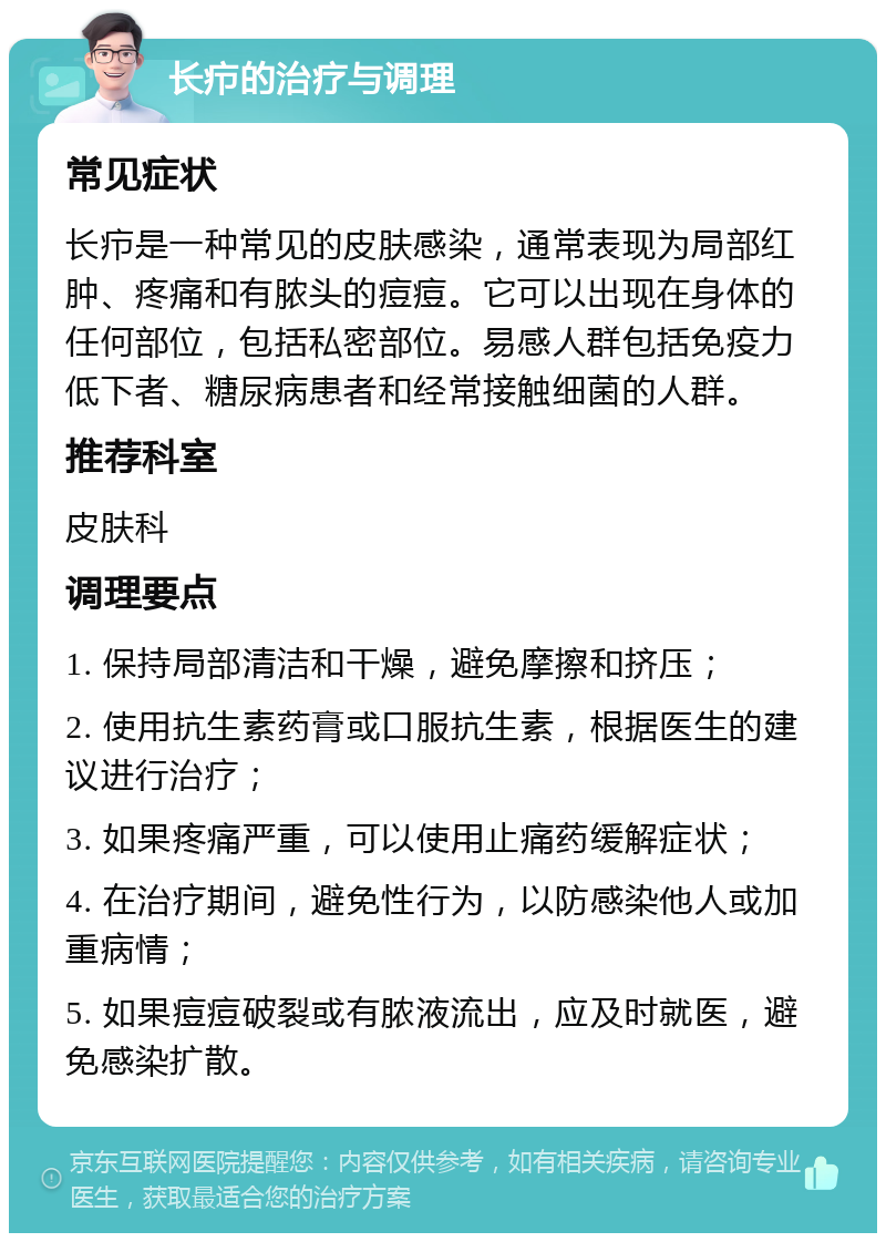 长疖的治疗与调理 常见症状 长疖是一种常见的皮肤感染，通常表现为局部红肿、疼痛和有脓头的痘痘。它可以出现在身体的任何部位，包括私密部位。易感人群包括免疫力低下者、糖尿病患者和经常接触细菌的人群。 推荐科室 皮肤科 调理要点 1. 保持局部清洁和干燥，避免摩擦和挤压； 2. 使用抗生素药膏或口服抗生素，根据医生的建议进行治疗； 3. 如果疼痛严重，可以使用止痛药缓解症状； 4. 在治疗期间，避免性行为，以防感染他人或加重病情； 5. 如果痘痘破裂或有脓液流出，应及时就医，避免感染扩散。