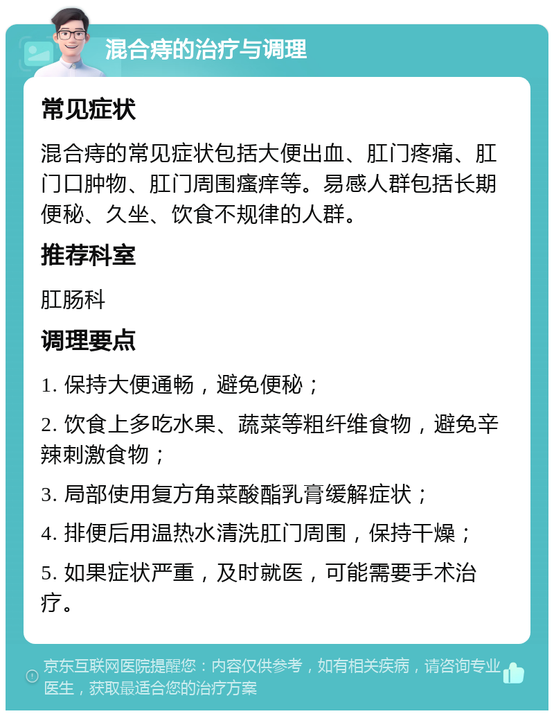 混合痔的治疗与调理 常见症状 混合痔的常见症状包括大便出血、肛门疼痛、肛门口肿物、肛门周围瘙痒等。易感人群包括长期便秘、久坐、饮食不规律的人群。 推荐科室 肛肠科 调理要点 1. 保持大便通畅，避免便秘； 2. 饮食上多吃水果、蔬菜等粗纤维食物，避免辛辣刺激食物； 3. 局部使用复方角菜酸酯乳膏缓解症状； 4. 排便后用温热水清洗肛门周围，保持干燥； 5. 如果症状严重，及时就医，可能需要手术治疗。