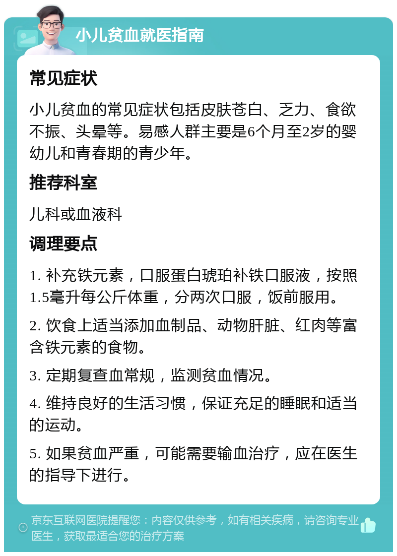 小儿贫血就医指南 常见症状 小儿贫血的常见症状包括皮肤苍白、乏力、食欲不振、头晕等。易感人群主要是6个月至2岁的婴幼儿和青春期的青少年。 推荐科室 儿科或血液科 调理要点 1. 补充铁元素，口服蛋白琥珀补铁口服液，按照1.5毫升每公斤体重，分两次口服，饭前服用。 2. 饮食上适当添加血制品、动物肝脏、红肉等富含铁元素的食物。 3. 定期复查血常规，监测贫血情况。 4. 维持良好的生活习惯，保证充足的睡眠和适当的运动。 5. 如果贫血严重，可能需要输血治疗，应在医生的指导下进行。