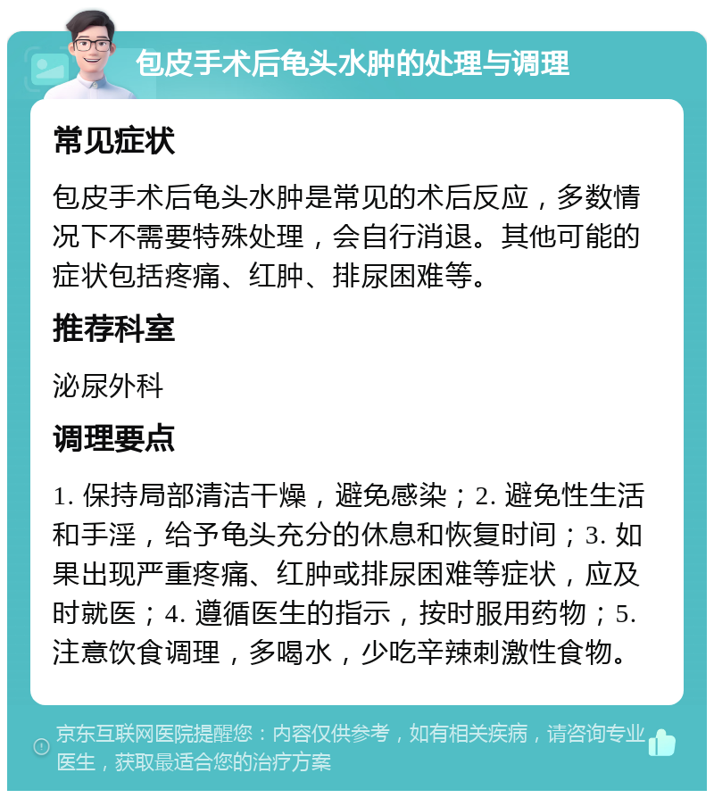 包皮手术后龟头水肿的处理与调理 常见症状 包皮手术后龟头水肿是常见的术后反应，多数情况下不需要特殊处理，会自行消退。其他可能的症状包括疼痛、红肿、排尿困难等。 推荐科室 泌尿外科 调理要点 1. 保持局部清洁干燥，避免感染；2. 避免性生活和手淫，给予龟头充分的休息和恢复时间；3. 如果出现严重疼痛、红肿或排尿困难等症状，应及时就医；4. 遵循医生的指示，按时服用药物；5. 注意饮食调理，多喝水，少吃辛辣刺激性食物。