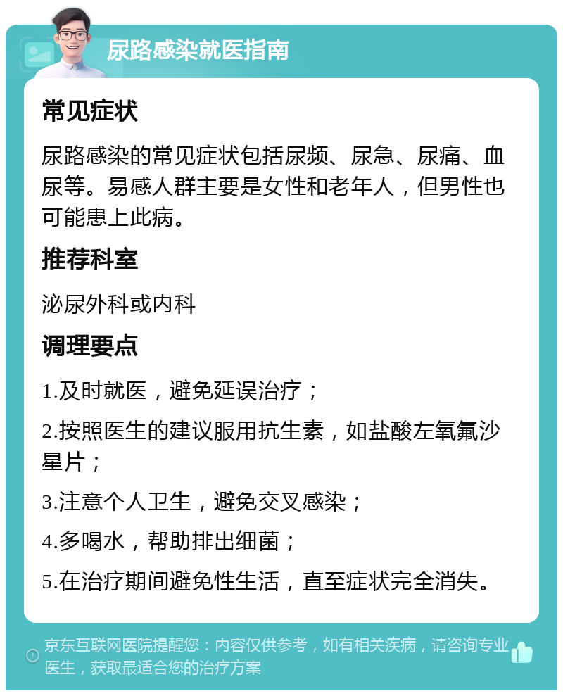 尿路感染就医指南 常见症状 尿路感染的常见症状包括尿频、尿急、尿痛、血尿等。易感人群主要是女性和老年人，但男性也可能患上此病。 推荐科室 泌尿外科或内科 调理要点 1.及时就医，避免延误治疗； 2.按照医生的建议服用抗生素，如盐酸左氧氟沙星片； 3.注意个人卫生，避免交叉感染； 4.多喝水，帮助排出细菌； 5.在治疗期间避免性生活，直至症状完全消失。