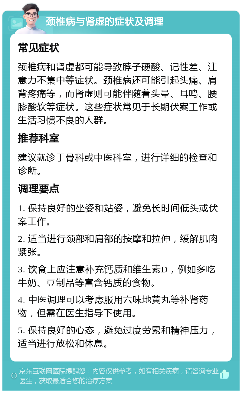 颈椎病与肾虚的症状及调理 常见症状 颈椎病和肾虚都可能导致脖子硬酸、记性差、注意力不集中等症状。颈椎病还可能引起头痛、肩背疼痛等，而肾虚则可能伴随着头晕、耳鸣、腰膝酸软等症状。这些症状常见于长期伏案工作或生活习惯不良的人群。 推荐科室 建议就诊于骨科或中医科室，进行详细的检查和诊断。 调理要点 1. 保持良好的坐姿和站姿，避免长时间低头或伏案工作。 2. 适当进行颈部和肩部的按摩和拉伸，缓解肌肉紧张。 3. 饮食上应注意补充钙质和维生素D，例如多吃牛奶、豆制品等富含钙质的食物。 4. 中医调理可以考虑服用六味地黄丸等补肾药物，但需在医生指导下使用。 5. 保持良好的心态，避免过度劳累和精神压力，适当进行放松和休息。