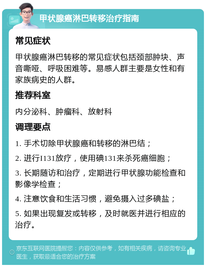 甲状腺癌淋巴转移治疗指南 常见症状 甲状腺癌淋巴转移的常见症状包括颈部肿块、声音嘶哑、呼吸困难等。易感人群主要是女性和有家族病史的人群。 推荐科室 内分泌科、肿瘤科、放射科 调理要点 1. 手术切除甲状腺癌和转移的淋巴结； 2. 进行I131放疗，使用碘131来杀死癌细胞； 3. 长期随访和治疗，定期进行甲状腺功能检查和影像学检查； 4. 注意饮食和生活习惯，避免摄入过多碘盐； 5. 如果出现复发或转移，及时就医并进行相应的治疗。