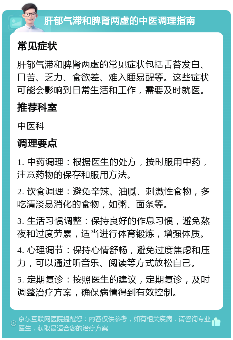 肝郁气滞和脾肾两虚的中医调理指南 常见症状 肝郁气滞和脾肾两虚的常见症状包括舌苔发白、口苦、乏力、食欲差、难入睡易醒等。这些症状可能会影响到日常生活和工作，需要及时就医。 推荐科室 中医科 调理要点 1. 中药调理：根据医生的处方，按时服用中药，注意药物的保存和服用方法。 2. 饮食调理：避免辛辣、油腻、刺激性食物，多吃清淡易消化的食物，如粥、面条等。 3. 生活习惯调整：保持良好的作息习惯，避免熬夜和过度劳累，适当进行体育锻炼，增强体质。 4. 心理调节：保持心情舒畅，避免过度焦虑和压力，可以通过听音乐、阅读等方式放松自己。 5. 定期复诊：按照医生的建议，定期复诊，及时调整治疗方案，确保病情得到有效控制。