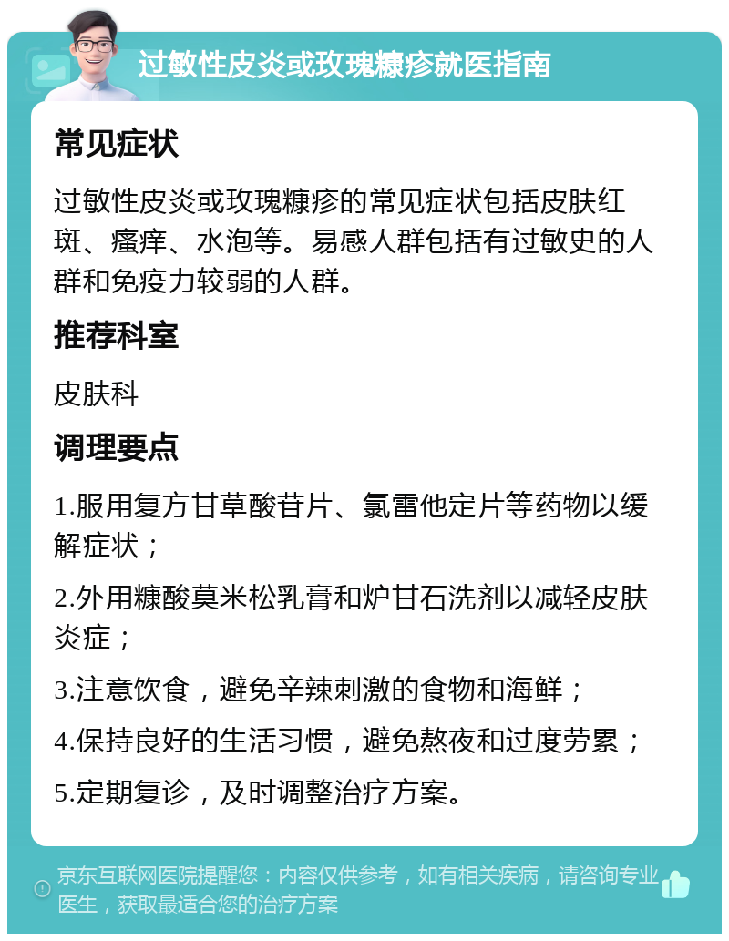 过敏性皮炎或玫瑰糠疹就医指南 常见症状 过敏性皮炎或玫瑰糠疹的常见症状包括皮肤红斑、瘙痒、水泡等。易感人群包括有过敏史的人群和免疫力较弱的人群。 推荐科室 皮肤科 调理要点 1.服用复方甘草酸苷片、氯雷他定片等药物以缓解症状； 2.外用糠酸莫米松乳膏和炉甘石洗剂以减轻皮肤炎症； 3.注意饮食，避免辛辣刺激的食物和海鲜； 4.保持良好的生活习惯，避免熬夜和过度劳累； 5.定期复诊，及时调整治疗方案。