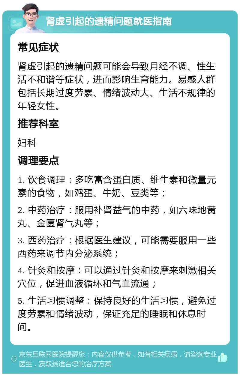 肾虚引起的遗精问题就医指南 常见症状 肾虚引起的遗精问题可能会导致月经不调、性生活不和谐等症状，进而影响生育能力。易感人群包括长期过度劳累、情绪波动大、生活不规律的年轻女性。 推荐科室 妇科 调理要点 1. 饮食调理：多吃富含蛋白质、维生素和微量元素的食物，如鸡蛋、牛奶、豆类等； 2. 中药治疗：服用补肾益气的中药，如六味地黄丸、金匮肾气丸等； 3. 西药治疗：根据医生建议，可能需要服用一些西药来调节内分泌系统； 4. 针灸和按摩：可以通过针灸和按摩来刺激相关穴位，促进血液循环和气血流通； 5. 生活习惯调整：保持良好的生活习惯，避免过度劳累和情绪波动，保证充足的睡眠和休息时间。