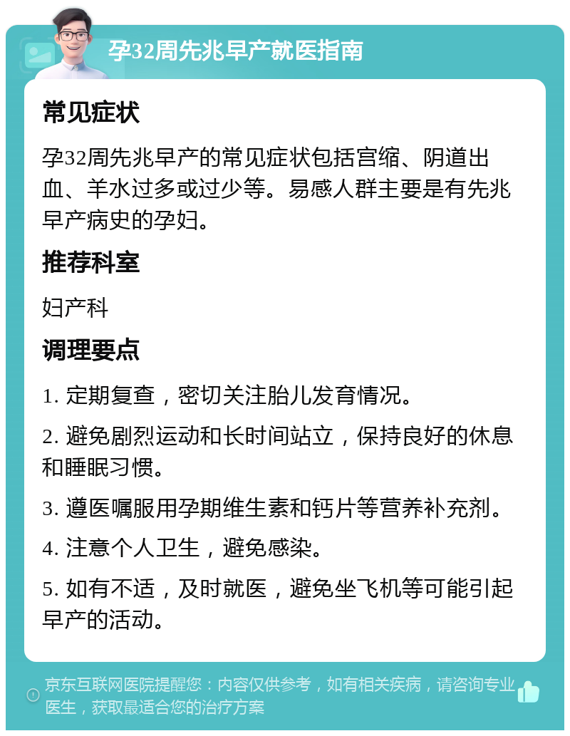 孕32周先兆早产就医指南 常见症状 孕32周先兆早产的常见症状包括宫缩、阴道出血、羊水过多或过少等。易感人群主要是有先兆早产病史的孕妇。 推荐科室 妇产科 调理要点 1. 定期复查，密切关注胎儿发育情况。 2. 避免剧烈运动和长时间站立，保持良好的休息和睡眠习惯。 3. 遵医嘱服用孕期维生素和钙片等营养补充剂。 4. 注意个人卫生，避免感染。 5. 如有不适，及时就医，避免坐飞机等可能引起早产的活动。