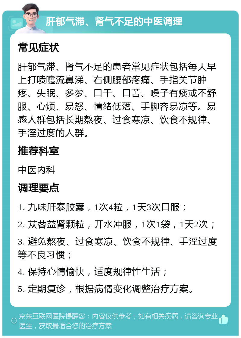 肝郁气滞、肾气不足的中医调理 常见症状 肝郁气滞、肾气不足的患者常见症状包括每天早上打喷嚏流鼻涕、右侧腰部疼痛、手指关节肿疼、失眠、多梦、口干、口苦、嗓子有痰或不舒服、心烦、易怒、情绪低落、手脚容易凉等。易感人群包括长期熬夜、过食寒凉、饮食不规律、手淫过度的人群。 推荐科室 中医内科 调理要点 1. 九味肝泰胶囊，1次4粒，1天3次口服； 2. 苁蓉益肾颗粒，开水冲服，1次1袋，1天2次； 3. 避免熬夜、过食寒凉、饮食不规律、手淫过度等不良习惯； 4. 保持心情愉快，适度规律性生活； 5. 定期复诊，根据病情变化调整治疗方案。