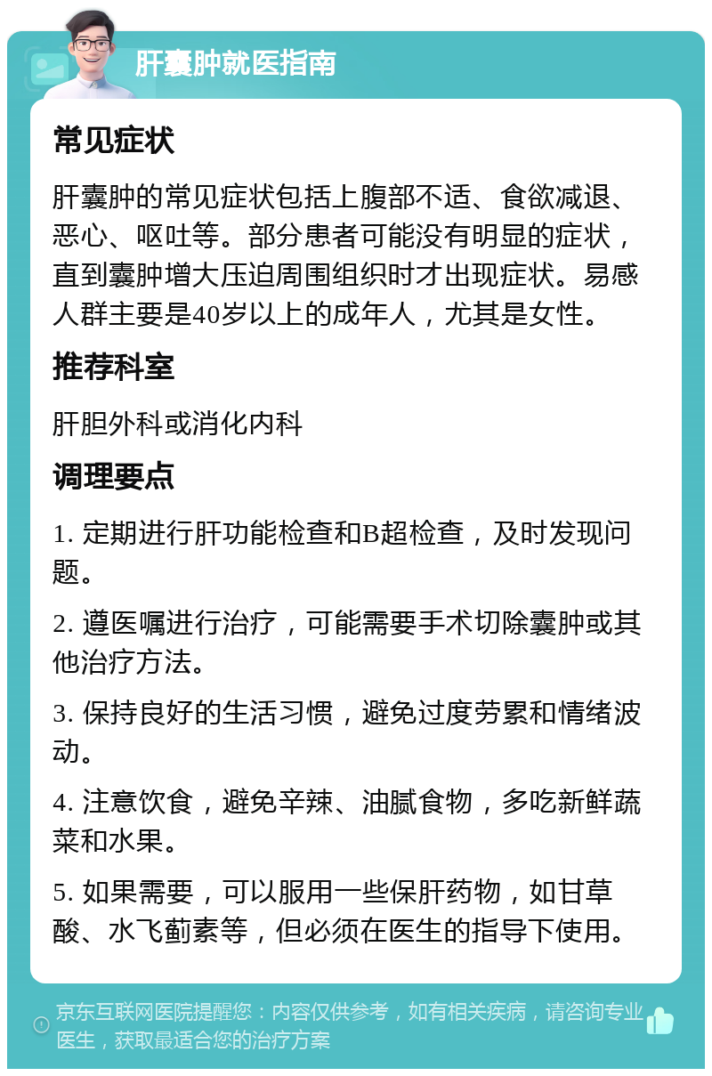 肝囊肿就医指南 常见症状 肝囊肿的常见症状包括上腹部不适、食欲减退、恶心、呕吐等。部分患者可能没有明显的症状，直到囊肿增大压迫周围组织时才出现症状。易感人群主要是40岁以上的成年人，尤其是女性。 推荐科室 肝胆外科或消化内科 调理要点 1. 定期进行肝功能检查和B超检查，及时发现问题。 2. 遵医嘱进行治疗，可能需要手术切除囊肿或其他治疗方法。 3. 保持良好的生活习惯，避免过度劳累和情绪波动。 4. 注意饮食，避免辛辣、油腻食物，多吃新鲜蔬菜和水果。 5. 如果需要，可以服用一些保肝药物，如甘草酸、水飞蓟素等，但必须在医生的指导下使用。