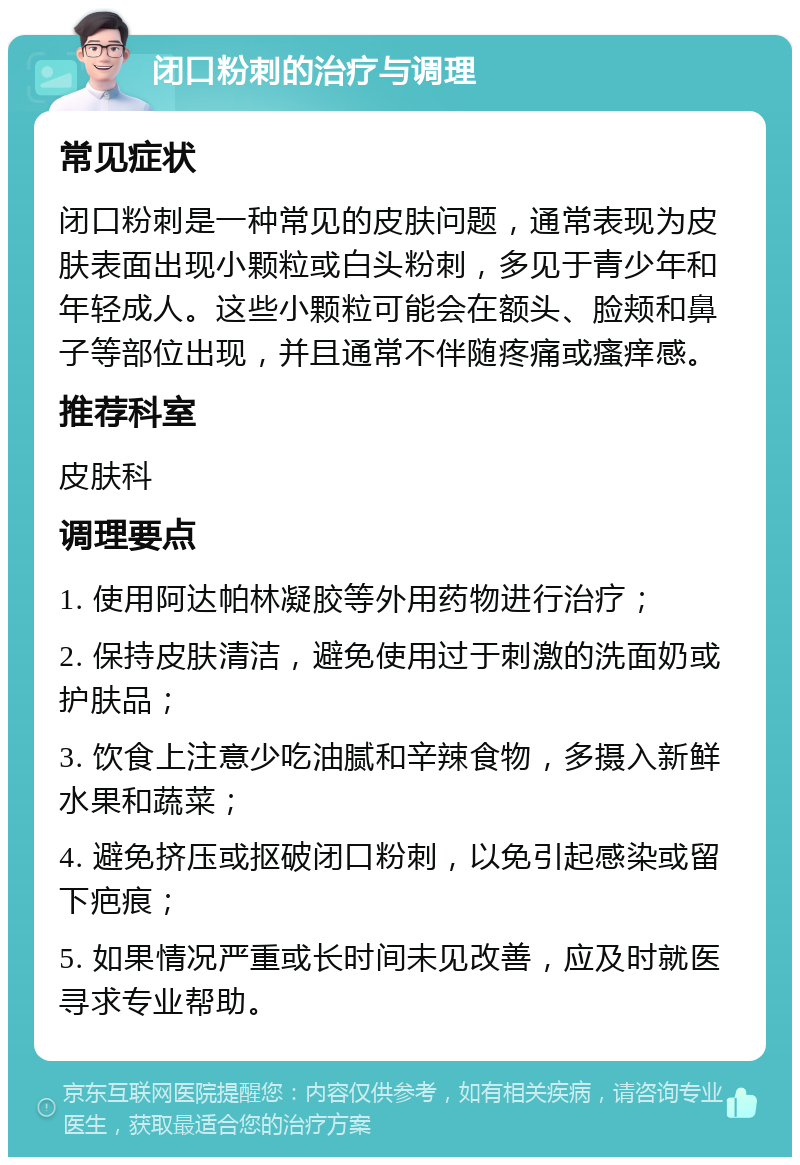 闭口粉刺的治疗与调理 常见症状 闭口粉刺是一种常见的皮肤问题，通常表现为皮肤表面出现小颗粒或白头粉刺，多见于青少年和年轻成人。这些小颗粒可能会在额头、脸颊和鼻子等部位出现，并且通常不伴随疼痛或瘙痒感。 推荐科室 皮肤科 调理要点 1. 使用阿达帕林凝胶等外用药物进行治疗； 2. 保持皮肤清洁，避免使用过于刺激的洗面奶或护肤品； 3. 饮食上注意少吃油腻和辛辣食物，多摄入新鲜水果和蔬菜； 4. 避免挤压或抠破闭口粉刺，以免引起感染或留下疤痕； 5. 如果情况严重或长时间未见改善，应及时就医寻求专业帮助。