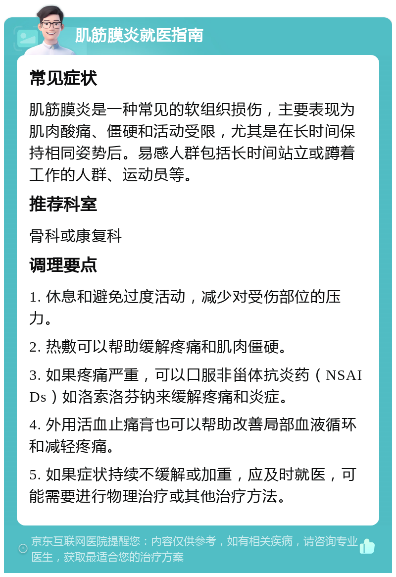 肌筋膜炎就医指南 常见症状 肌筋膜炎是一种常见的软组织损伤，主要表现为肌肉酸痛、僵硬和活动受限，尤其是在长时间保持相同姿势后。易感人群包括长时间站立或蹲着工作的人群、运动员等。 推荐科室 骨科或康复科 调理要点 1. 休息和避免过度活动，减少对受伤部位的压力。 2. 热敷可以帮助缓解疼痛和肌肉僵硬。 3. 如果疼痛严重，可以口服非甾体抗炎药（NSAIDs）如洛索洛芬钠来缓解疼痛和炎症。 4. 外用活血止痛膏也可以帮助改善局部血液循环和减轻疼痛。 5. 如果症状持续不缓解或加重，应及时就医，可能需要进行物理治疗或其他治疗方法。