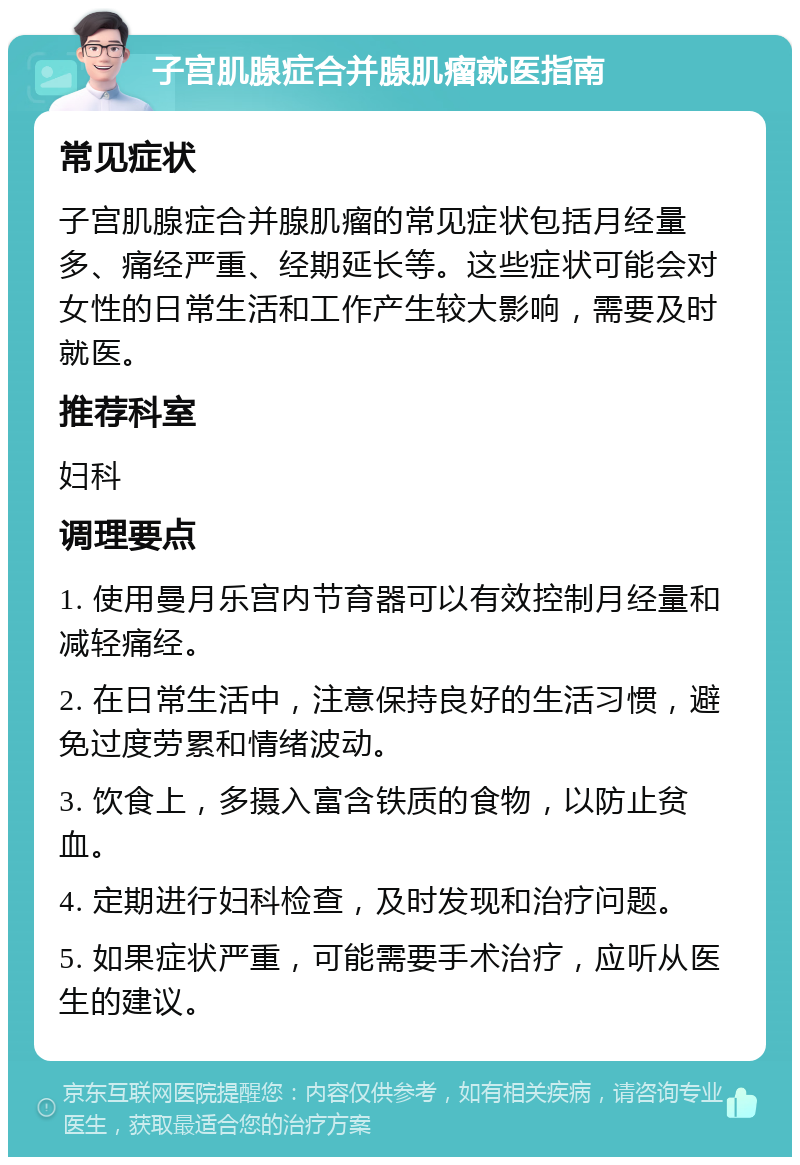 子宫肌腺症合并腺肌瘤就医指南 常见症状 子宫肌腺症合并腺肌瘤的常见症状包括月经量多、痛经严重、经期延长等。这些症状可能会对女性的日常生活和工作产生较大影响，需要及时就医。 推荐科室 妇科 调理要点 1. 使用曼月乐宫内节育器可以有效控制月经量和减轻痛经。 2. 在日常生活中，注意保持良好的生活习惯，避免过度劳累和情绪波动。 3. 饮食上，多摄入富含铁质的食物，以防止贫血。 4. 定期进行妇科检查，及时发现和治疗问题。 5. 如果症状严重，可能需要手术治疗，应听从医生的建议。