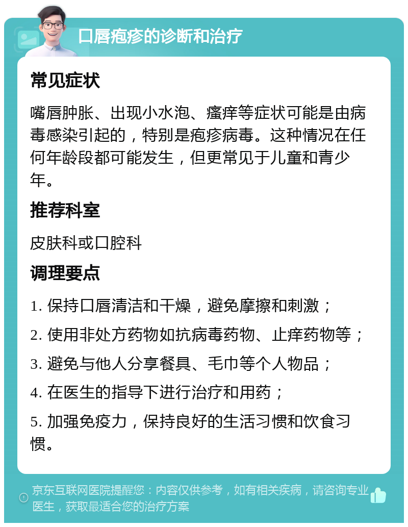 口唇疱疹的诊断和治疗 常见症状 嘴唇肿胀、出现小水泡、瘙痒等症状可能是由病毒感染引起的，特别是疱疹病毒。这种情况在任何年龄段都可能发生，但更常见于儿童和青少年。 推荐科室 皮肤科或口腔科 调理要点 1. 保持口唇清洁和干燥，避免摩擦和刺激； 2. 使用非处方药物如抗病毒药物、止痒药物等； 3. 避免与他人分享餐具、毛巾等个人物品； 4. 在医生的指导下进行治疗和用药； 5. 加强免疫力，保持良好的生活习惯和饮食习惯。